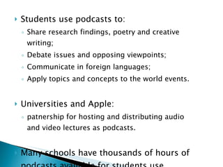 Students use podcasts to: Share research findings, poetry and creative writing; Debate issues and opposing viewpoints; Communicate in foreign languages; Apply topics and concepts to the world events. Universities and Apple:  patnership for hosting and distributing audio and video lectures as podcasts. Many schools have thousands of hours of podcasts available for students use. 