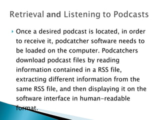 Once a desired podcast is located, in order to receive it, podcatcher software needs to be loaded on the computer. Podcatchers download podcast files by reading information contained in a RSS file, extracting different information from the same RSS file, and then displaying it on the software interface in human-readable format. 