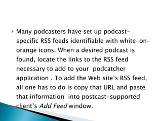 Many podcasters have set up podcast-specific RSS feeds identifiable with white-on-orange icons. When a desired podcast is found, locate the links to the RSS feed necessary to add to your  podcatcher application . To add the Web site’s RSS feed, all one has to do is copy that URL and paste that information  into postcast-supported client’s  Add Feed  window. 