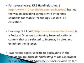 For several years, K12 Handhelds, Inc. ( http://www.K12handhelds.com/podcasting ) has led the way in providing schools with integrated solutions for mobile technology use in K-12 education. Learning Out Loud(  http://www.learnoutloud.com ) is a Podcast Directory containing freee educational content that are selected to instruct, inspire, and enlighten the listener. Two recent books specific to podcasting in the classroom are Kidcast:  Podcasting in the Classroom  by Dan Schmit and  Educator’s Podcast Guide  by Bard Williams.  Handheld Computers in Schools  and  Media Centers  by Ann Bell. 