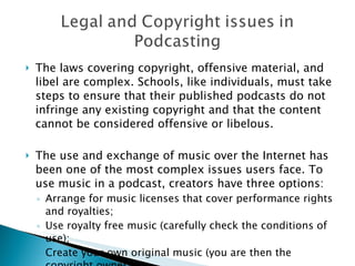 The laws covering copyright, offensive material, and libel are complex. Schools, like individuals, must take steps to ensure that their published podcasts do not infringe any existing copyright and that the content cannot be considered offensive or libelous. The use and exchange of music over the Internet has been one of the most complex issues users face. To use music in a podcast, creators have three options: Arrange for music licenses that cover performance rights and royalties; Use royalty free music (carefully check the conditions of use); Create your own original music (you are then the copyright owner). 
