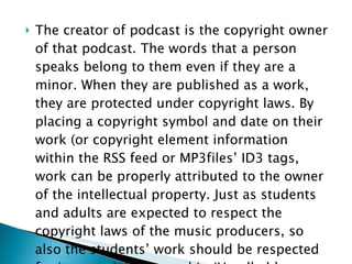 The creator of podcast is the copyright owner of that podcast. The words that a person speaks belong to them even if they are a minor. When they are published as a work, they are protected under copyright laws. By placing a copyright symbol and date on their work (or copyright element information within the RSS feed or MP3files’ ID3 tags, work can be properly attributed to the owner of the intellectual property. Just as students and adults are expected to respect the copyright laws of the music producers, so also the students’ work should be respected for its copyright ownership.(Handheld Computer  73-74) 