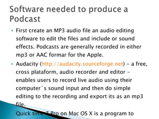 First create an MP3 audio file an audio editing software to edit the files and include or sound effects. Podcasts are generally recorded in either mp3 or AAC formar for the Apple. Audacity ( http://audacity.sourceforge.net ) - a free, cross plataform, audio recorder and editor - enables users to record live audio using their computer`s sound input and then do simple editing to the recording and export its as an mp3 file. Quick time 7 Pro on Mac OS X is a program to record a podcast. 