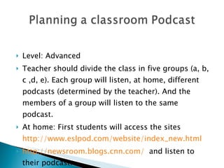 Level: Advanced Teacher should divide the class in five groups (a, b, c ,d, e). Each group will listen, at home, different podcasts (determined by the teacher). And the members of a group will listen to the same podcast. At home: First students will access the sites  http://www.eslpod.com/website/index_new.html   http://newsroom.blogs.cnn.com/   and listen to their podcast:  