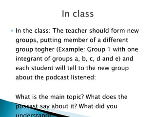 In the class: The teacher should form new groups, putting member of a different group togher (Example: Group 1 with one integrant of groups a, b, c, d and e) and each student will tell to the new group about the podcast listened:  What is the main topic? What does the poscast say about it? What did you understand? 