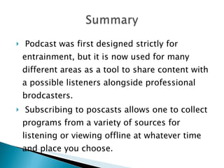 Podcast was first designed strictly for entrainment, but it is now used for many different areas as a tool to share content with a possible listeners alongside professional brodcasters.  Subscribing to poscasts allows one to collect programs from a variety of sources for listening or viewing offline at whatever time and place you choose. 