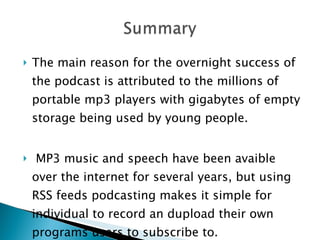 The main reason for the overnight success of the podcast is attributed to the millions of portable mp3 players with gigabytes of empty storage being used by young people. MP3 music and speech have been avaible over the internet for several years, but using RSS feeds podcasting makes it simple for individual to record an dupload their own programs users to subscribe to. 