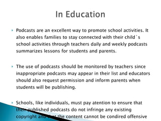 Podcasts are an excellent way to promote school activities. It also enables families to stay connected with their child`s school activities through teachers daily and weekly podcasts summarizes lessons for students and parents. The use of podcasts should be monitored by teachers since inappropriate podcasts may appear in their list and educators should also request permission and inform parents when students will be publishing. Schools, like individuals, must pay atention to ensure that their published podcasts do not infringe any existing copyright and that the content cannot be condired offensive or libelous. 