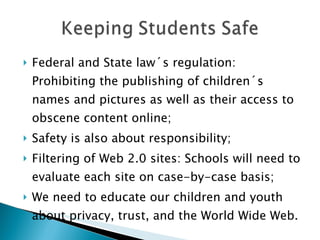 Federal and State law´s regulation: Prohibiting the publishing of children´s names and pictures as well as their access to obscene content online; Safety is also about responsibility; Filtering of Web 2.0 sites: Schools will need to evaluate each site on case-by-case basis; We need to educate our children and youth about privacy, trust, and the World Wide Web. 