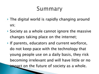 The digital world is rapidly changing around us; Society as a whole cannot ignore the massive changes taking place on the internet; If parents, educators and current worforce, do not keep pace with the technology that young people use on a daily basis, they risk becoming irrelevant and will have little or no impact on the future of society as a whole. 