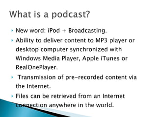 New word: iPod + Broadcasting. Ability to deliver content to MP3 player or desktop computer synchronized with Windows Media Player, Apple iTunes or RealOnePlayer. Transmission of pre-recorded content via the Internet. Files can be retrieved from an Internet connection anywhere in the world. 