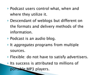 Podcast users control what, when and where they utilize it. Descendant of weblogs but different on the formats and delivery methods of the  information. Podcast is an audio blog. It  aggregates  programs from multiple sources. Flexible: do not have to satisfy advertisers. Its success is attributed to millions of portable MP3 players. 