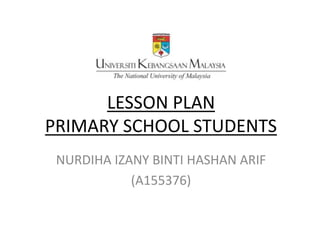 LESSON PLAN
PRIMARY SCHOOL STUDENTS
NURDIHA IZANY BINTI HASHAN ARIF
(A155376)
 