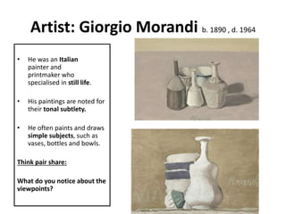 Artist: Giorgio Morandi b. 1890 , d. 1964
• He was an Italian
painter and
printmaker who
specialised in still life.
• His paintings are noted for
their tonal subtlety.
• He often paints and draws
simple subjects, such as
vases, bottles and bowls.
Think pair share:
What do you notice about the
viewpoints?