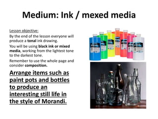 Medium: Ink / mexed media
Lesson objective:
By the end of the lesson everyone will
produce a tonal ink drawing.
You will be using black ink or mixed
media, working from the lightest tone
to the darkest tone.
Remember to use the whole page and
consider composition.
Arrange items such as
paint pots and bottles
to produce an
interesting still life in
the style of Morandi.