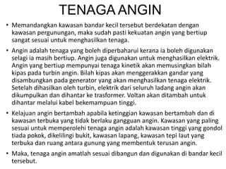 TENAGA ANGIN
• Memandangkan kawasan bandar kecil tersebut berdekatan dengan
kawasan pergunungan, maka sudah pasti kekuatan angin yang bertiup
sangat sesuai untuk menghasilkan tenaga.
• Angin adalah tenaga yang boleh diperbaharui kerana ia boleh digunakan
selagi ia masih bertiup. Angin juga digunakan untuk menghasilkan elektrik.
Angin yang bertiup mempunyai tenaga kinetik akan memusingkan bilah
kipas pada turbin angin. Bilah kipas akan menggerakkan gandar yang
disambungkan pada generator yang akan menghasilkan tenaga elektrik.
Setelah dihasilkan oleh turbin, elektrik dari seluruh ladang angin akan
dikumpulkan dan dihantar ke trasformer. Voltan akan ditambah untuk
dihantar melalui kabel bekemampuan tinggi.
• Kelajuan angin bertambah apabila ketinggian kawasan bertambah dan di
kawasan terbuka yang tidak berlaku gangguan angin. Kawasan yang paling
sesuai untuk memperolehi tenaga angin adalah kawasan tinggi yang gondol
tiada pokok, dikelilingi bukit, kawasan lapang, kawasan tepi laut yang
terbuka dan ruang antara gunung yang membentuk terusan angin.
• Maka, tenaga angin amatlah sesuai dibangun dan digunakan di bandar kecil
tersebut.
 