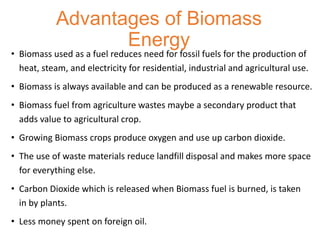 Advantages of Biomass
Energy
• Biomass used as a fuel reduces need for fossil fuels for the production of
heat, steam, and electricity for residential, industrial and agricultural use.
• Biomass is always available and can be produced as a renewable resource.
• Biomass fuel from agriculture wastes maybe a secondary product that
adds value to agricultural crop.
• Growing Biomass crops produce oxygen and use up carbon dioxide.
• The use of waste materials reduce landfill disposal and makes more space
for everything else.
• Carbon Dioxide which is released when Biomass fuel is burned, is taken
in by plants.
• Less money spent on foreign oil.
 