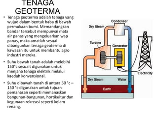 TENAGA
GEOTERMA
• Tenaga geoterma adalah tenaga yang
wujud dalam bentuk haba di bawah
permukaan bumi. Memandangkan
bandar tersebut mempunyai mata
air panas yang mengeluarkan wap
panas, maka amatlah sesuai
dibangunkan tenaga geoterma di
kawasan itu untuk membantu agro
industri mereka.
• Suhu bawah tanah adalah melebihi
150°c sesuait digunakan untuk
menjana tenaga elektrik melalui
kaedah konvensional.
• Suhu dibawah tanah di antara 50 °c –
150 °c digunakan untuk tujuan
pemanasan seperti memanaskan
bangunan-bangunan, hortikultur dan
kegunaan rekreasi seperti kolam
renang.
 