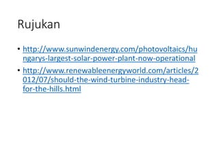 Rujukan
• http://www.sunwindenergy.com/photovoltaics/hu
ngarys-largest-solar-power-plant-now-operational
• http://www.renewableenergyworld.com/articles/2
012/07/should-the-wind-turbine-industry-head-
for-the-hills.html
 