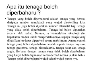Apa itu tenaga boleh
diperbaharui?
• Tenaga yang boleh diperbaharui adalah tenaga yang berasal
daripada sumber semulajadi yang wujud disekeliling kita.
Tenaga ini juga boleh dijadikan sumber alternatif bagi tenaga
yang tidak boleh diperbaharui. Tenaga ini boleh digunakan
secara tidak terhad. Namun, ia memerlukan teknologi dan
kepakaran moden untuk mengendalikannya supaya tenaga yang
dihasilkan itu dapat diperolehi secara maksimum. Antara contoh
tenaga yang boleh diperbaharui adalah seperti tenaga biojisim,
tenaga geoterma, tenaga hidroelektrik, tenaga solar dan tenaga
angin. Berbeza dengan tenaga yang tidak boleh diperbaharui
yang hanya boleh digunakan secara terhad kerana ia akan habis.
Tenaga boleh diperbaharui wujud selagi wujud punca nya.
 