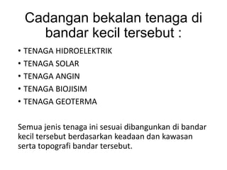 Cadangan bekalan tenaga di
bandar kecil tersebut :
• TENAGA HIDROELEKTRIK
• TENAGA SOLAR
• TENAGA ANGIN
• TENAGA BIOJISIM
• TENAGA GEOTERMA
Semua jenis tenaga ini sesuai dibangunkan di bandar
kecil tersebut berdasarkan keadaan dan kawasan
serta topografi bandar tersebut.
 