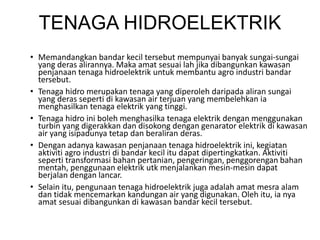 TENAGA HIDROELEKTRIK
• Memandangkan bandar kecil tersebut mempunyai banyak sungai-sungai
yang deras alirannya. Maka amat sesuai lah jika dibangunkan kawasan
penjanaan tenaga hidroelektrik untuk membantu agro industri bandar
tersebut.
• Tenaga hidro merupakan tenaga yang diperoleh daripada aliran sungai
yang deras seperti di kawasan air terjuan yang membelehkan ia
menghasilkan tenaga elektrik yang tinggi.
• Tenaga hidro ini boleh menghasilka tenaga elektrik dengan menggunakan
turbin yang digerakkan dan disokong dengan genarator elektrik di kawasan
air yang isipadunya tetap dan beraliran deras.
• Dengan adanya kawasan penjanaan tenaga hidroelektrik ini, kegiatan
aktiviti agro industri di bandar kecil itu dapat dipertingkatkan. Aktiviti
seperti transformasi bahan pertanian, pengeringan, penggorengan bahan
mentah, penggunaan elektrik utk menjalankan mesin-mesin dapat
berjalan dengan lancar.
• Selain itu, pengunaan tenaga hidroelektrik juga adalah amat mesra alam
dan tidak mencemarkan kandungan air yang digunakan. Oleh itu, ia nya
amat sesuai dibangunkan di kawasan bandar kecil tersebut.
 