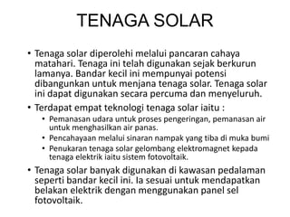 TENAGA SOLAR
• Tenaga solar diperolehi melalui pancaran cahaya
matahari. Tenaga ini telah digunakan sejak berkurun
lamanya. Bandar kecil ini mempunyai potensi
dibangunkan untuk menjana tenaga solar. Tenaga solar
ini dapat digunakan secara percuma dan menyeluruh.
• Terdapat empat teknologi tenaga solar iaitu :
• Pemanasan udara untuk proses pengeringan, pemanasan air
untuk menghasilkan air panas.
• Pencahayaan melalui sinaran nampak yang tiba di muka bumi
• Penukaran tenaga solar gelombang elektromagnet kepada
tenaga elektrik iaitu sistem fotovoltaik.
• Tenaga solar banyak digunakan di kawasan pedalaman
seperti bandar kecil ini. Ia sesuai untuk mendapatkan
belakan elektrik dengan menggunakan panel sel
fotovoltaik.
 