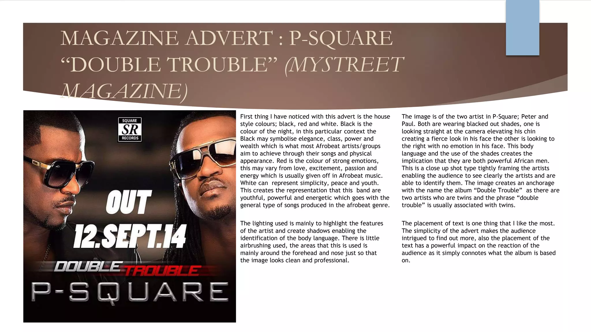 MAGAZINE ADVERT : P-SQUARE
“DOUBLE TROUBLE” (MYSTREET
MAGAZINE)
First thing I have noticed with this advert is the house
style colours; black, red and white. Black is the
colour of the night, in this particular context the
Black may symbolise elegance, class, power and
wealth which is what most Afrobeat artists/groups
aim to achieve through their songs and physical
appearance. Red is the colour of strong emotions,
this may vary from love, excitement, passion and
energy which is usually given off in Afrobeat music.
White can represent simplicity, peace and youth.
This creates the representation that this band are
youthful, powerful and energetic which goes with the
general type of songs produced in the afrobeat genre.
The placement of text is one thing that I like the most.
The simplicity of the advert makes the audience
intrigued to find out more, also the placement of the
text has a powerful impact on the reaction of the
audience as it simply connotes what the album is based
on.
The image is of the two artist in P-Square; Peter and
Paul. Both are wearing blacked out shades, one is
looking straight at the camera elevating his chin
creating a fierce look in his face the other is looking to
the right with no emotion in his face. This body
language and the use of the shades creates the
implication that they are both powerful African men.
This is a close up shot type tightly framing the artists
enabling the audience to see clearly the artists and are
able to identify them. The image creates an anchorage
with the name the album “Double Trouble” as there are
two artists who are twins and the phrase “double
trouble” is usually associated with twins.
The lighting used is mainly to highlight the features
of the artist and create shadows enabling the
identification of the body language. There is little
airbrushing used, the areas that this is used is
mainly around the forehead and nose just so that
the image looks clean and professional.
 