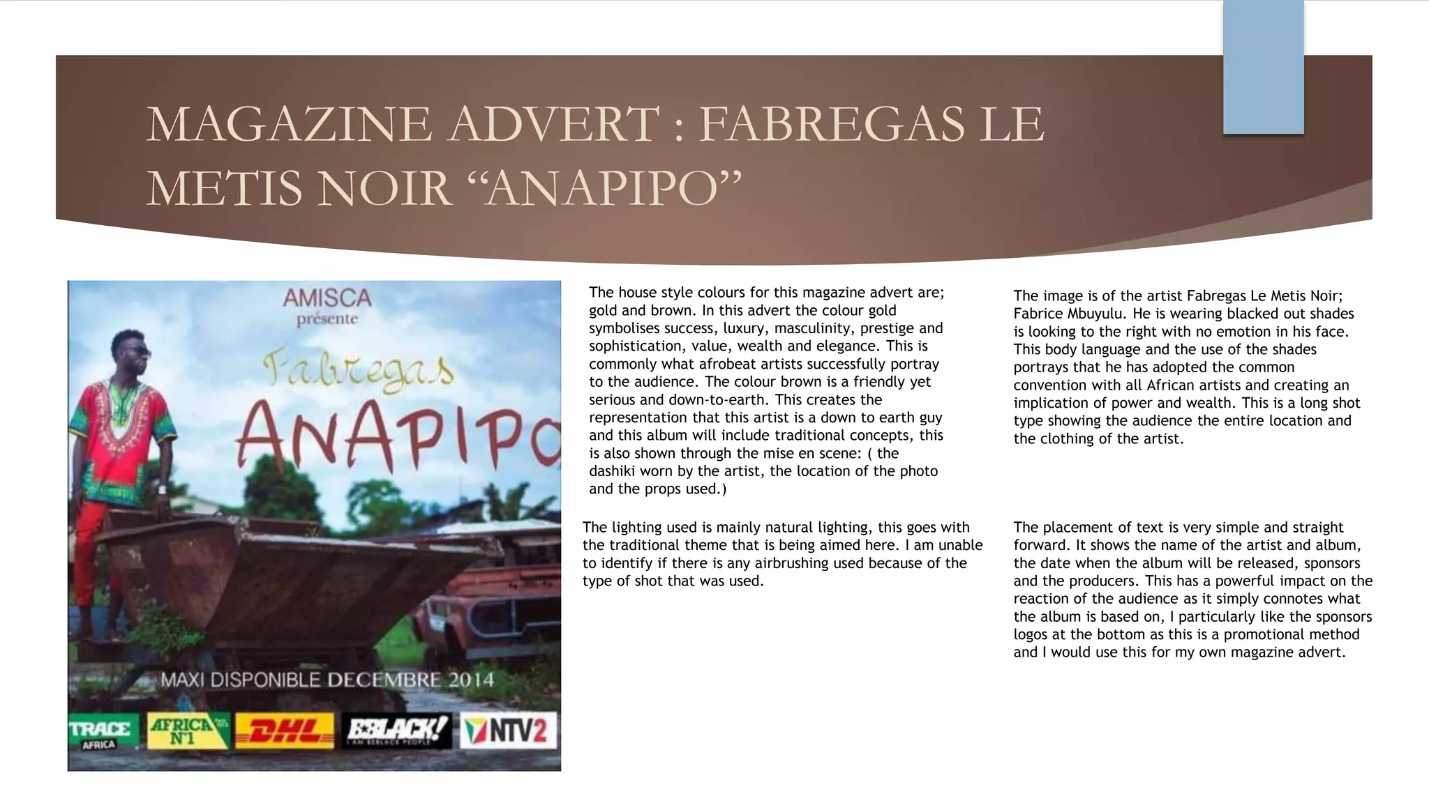 MAGAZINE ADVERT : FABREGAS LE
METIS NOIR “ANAPIPO”
The house style colours for this magazine advert are;
gold and brown. In this advert the colour gold
symbolises success, luxury, masculinity, prestige and
sophistication, value, wealth and elegance. This is
commonly what afrobeat artists successfully portray
to the audience. The colour brown is a friendly yet
serious and down-to-earth. This creates the
representation that this artist is a down to earth guy
and this album will include traditional concepts, this
is also shown through the mise en scene: ( the
dashiki worn by the artist, the location of the photo
and the props used.)
The placement of text is very simple and straight
forward. It shows the name of the artist and album,
the date when the album will be released, sponsors
and the producers. This has a powerful impact on the
reaction of the audience as it simply connotes what
the album is based on, I particularly like the sponsors
logos at the bottom as this is a promotional method
and I would use this for my own magazine advert.
The image is of the artist Fabregas Le Metis Noir;
Fabrice Mbuyulu. He is wearing blacked out shades
is looking to the right with no emotion in his face.
This body language and the use of the shades
portrays that he has adopted the common
convention with all African artists and creating an
implication of power and wealth. This is a long shot
type showing the audience the entire location and
the clothing of the artist.
The lighting used is mainly natural lighting, this goes with
the traditional theme that is being aimed here. I am unable
to identify if there is any airbrushing used because of the
type of shot that was used.
 