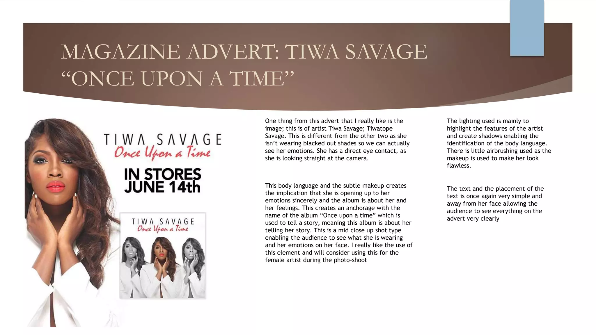 MAGAZINE ADVERT: TIWA SAVAGE
“ONCE UPON A TIME”
One thing from this advert that I really like is the
image; this is of artist Tiwa Savage; Tiwatope
Savage. This is different from the other two as she
isn’t wearing blacked out shades so we can actually
see her emotions. She has a direct eye contact, as
she is looking straight at the camera.
This body language and the subtle makeup creates
the implication that she is opening up to her
emotions sincerely and the album is about her and
her feelings. This creates an anchorage with the
name of the album “Once upon a time” which is
used to tell a story, meaning this album is about her
telling her story. This is a mid close up shot type
enabling the audience to see what she is wearing
and her emotions on her face. I really like the use of
this element and will consider using this for the
female artist during the photo-shoot
The text and the placement of the
text is once again very simple and
away from her face allowing the
audience to see everything on the
advert very clearly
The lighting used is mainly to
highlight the features of the artist
and create shadows enabling the
identification of the body language.
There is little airbrushing used as the
makeup is used to make her look
flawless.
 