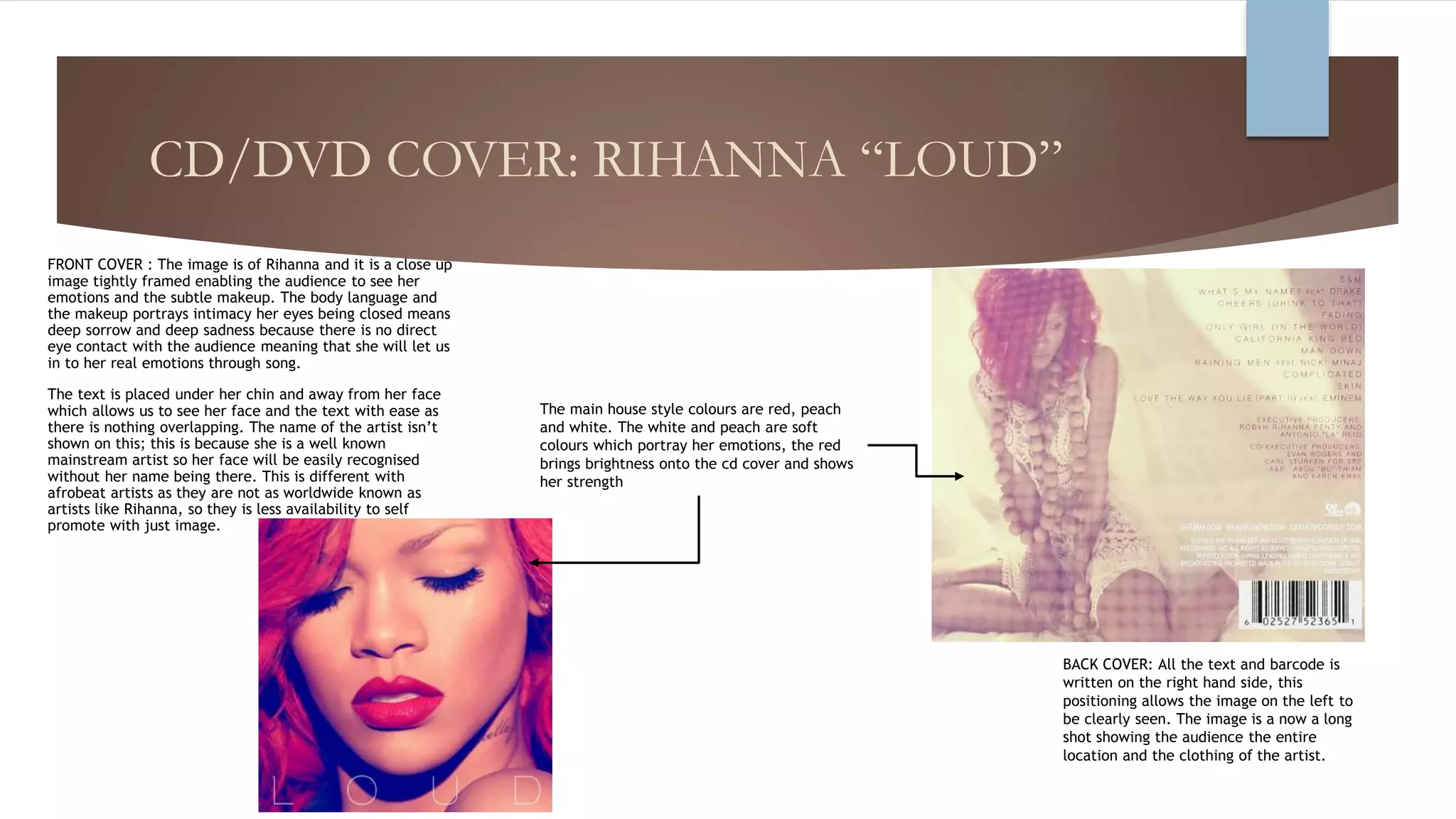 CD/DVD COVER: RIHANNA “LOUD”
FRONT COVER : The image is of Rihanna and it is a close up
image tightly framed enabling the audience to see her
emotions and the subtle makeup. The body language and
the makeup portrays intimacy her eyes being closed means
deep sorrow and deep sadness because there is no direct
eye contact with the audience meaning that she will let us
in to her real emotions through song.
The text is placed under her chin and away from her face
which allows us to see her face and the text with ease as
there is nothing overlapping. The name of the artist isn’t
shown on this; this is because she is a well known
mainstream artist so her face will be easily recognised
without her name being there. This is different with
afrobeat artists as they are not as worldwide known as
artists like Rihanna, so they is less availability to self
promote with just image.
BACK COVER: All the text and barcode is
written on the right hand side, this
positioning allows the image on the left to
be clearly seen. The image is a now a long
shot showing the audience the entire
location and the clothing of the artist.
The main house style colours are red, peach
and white. The white and peach are soft
colours which portray her emotions, the red
brings brightness onto the cd cover and shows
her strength
 