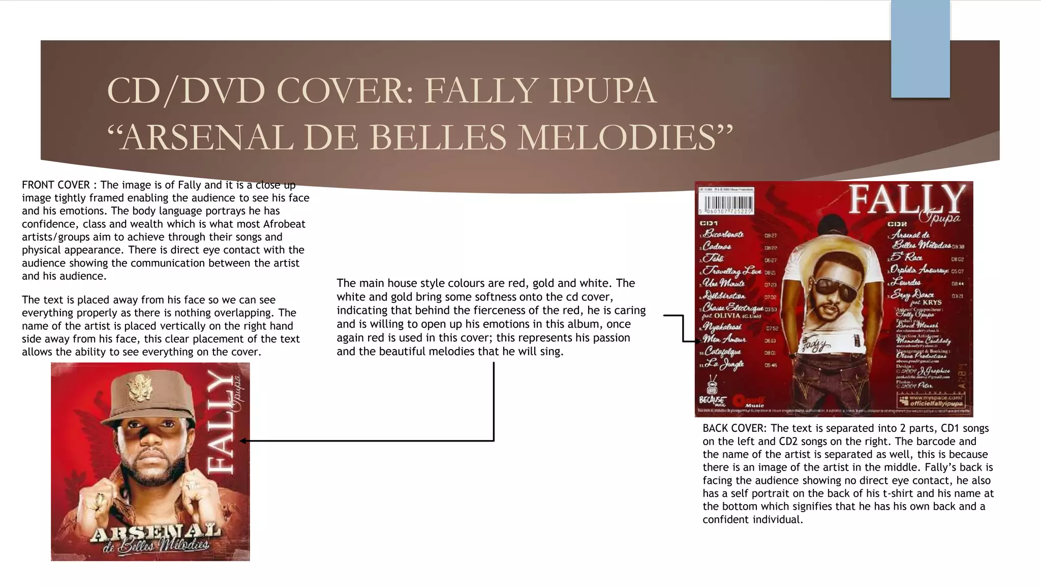 CD/DVD COVER: FALLY IPUPA
“ARSENAL DE BELLES MELODIES”
FRONT COVER : The image is of Fally and it is a close up
image tightly framed enabling the audience to see his face
and his emotions. The body language portrays he has
confidence, class and wealth which is what most Afrobeat
artists/groups aim to achieve through their songs and
physical appearance. There is direct eye contact with the
audience showing the communication between the artist
and his audience.
The text is placed away from his face so we can see
everything properly as there is nothing overlapping. The
name of the artist is placed vertically on the right hand
side away from his face, this clear placement of the text
allows the ability to see everything on the cover.
BACK COVER: The text is separated into 2 parts, CD1 songs
on the left and CD2 songs on the right. The barcode and
the name of the artist is separated as well, this is because
there is an image of the artist in the middle. Fally’s back is
facing the audience showing no direct eye contact, he also
has a self portrait on the back of his t-shirt and his name at
the bottom which signifies that he has his own back and a
confident individual.
The main house style colours are red, gold and white. The
white and gold bring some softness onto the cd cover,
indicating that behind the fierceness of the red, he is caring
and is willing to open up his emotions in this album, once
again red is used in this cover; this represents his passion
and the beautiful melodies that he will sing.
 
