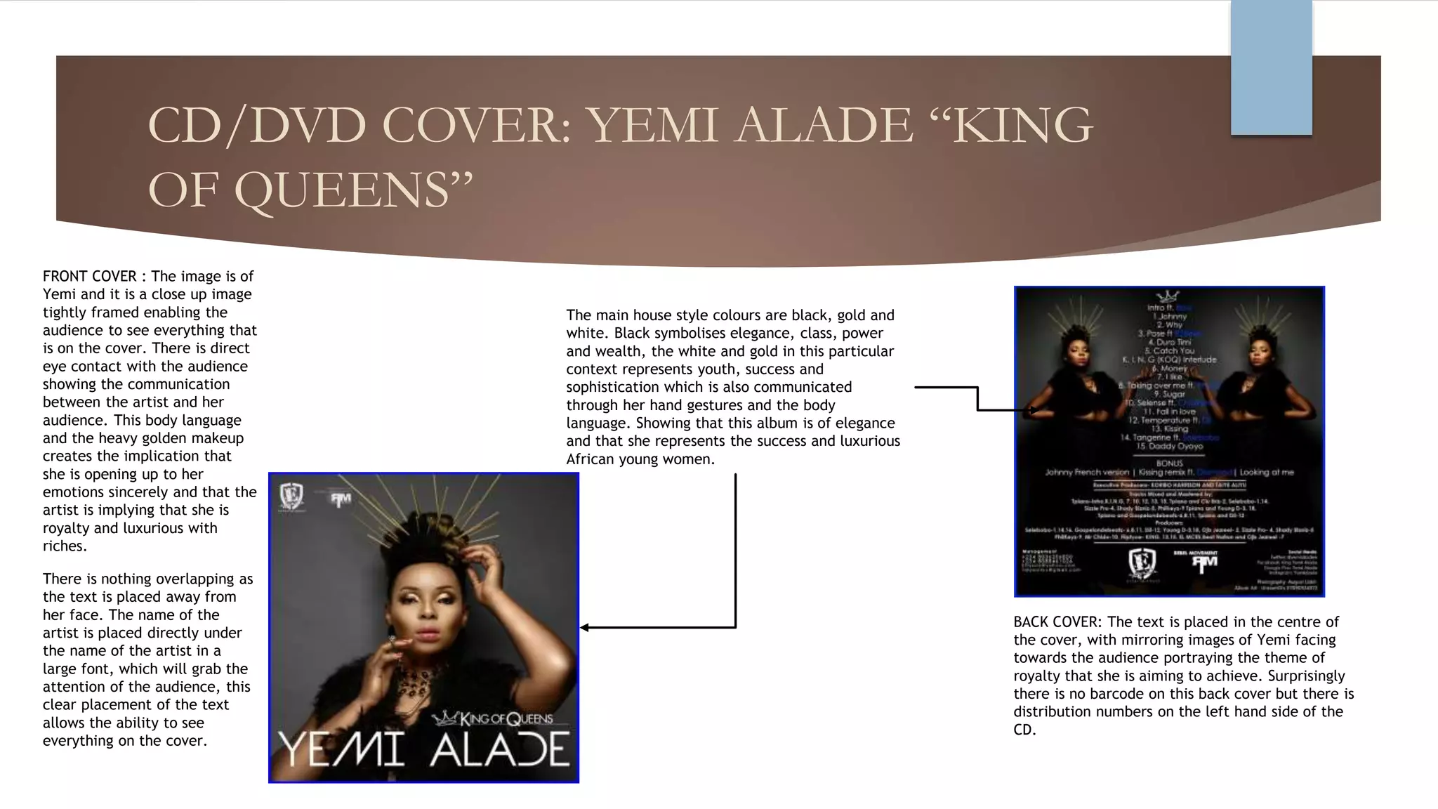 CD/DVD COVER: YEMI ALADE “KING
OF QUEENS”
FRONT COVER : The image is of
Yemi and it is a close up image
tightly framed enabling the
audience to see everything that
is on the cover. There is direct
eye contact with the audience
showing the communication
between the artist and her
audience. This body language
and the heavy golden makeup
creates the implication that
she is opening up to her
emotions sincerely and that the
artist is implying that she is
royalty and luxurious with
riches.
There is nothing overlapping as
the text is placed away from
her face. The name of the
artist is placed directly under
the name of the artist in a
large font, which will grab the
attention of the audience, this
clear placement of the text
allows the ability to see
everything on the cover.
BACK COVER: The text is placed in the centre of
the cover, with mirroring images of Yemi facing
towards the audience portraying the theme of
royalty that she is aiming to achieve. Surprisingly
there is no barcode on this back cover but there is
distribution numbers on the left hand side of the
CD.
The main house style colours are black, gold and
white. Black symbolises elegance, class, power
and wealth, the white and gold in this particular
context represents youth, success and
sophistication which is also communicated
through her hand gestures and the body
language. Showing that this album is of elegance
and that she represents the success and luxurious
African young women.
 