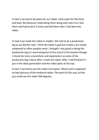 In task 5 we had to do plans for our robot. I did a plan for the front
and back. But because I kept doing them along with task 4 so I lost
them and had to do it 3 times and did them after I had done the
robot.
In task 6 we made the robot in modler. We had to do a production
log as we did the root. I think the robot is god but maybe a bit simple
compared to other peoples work. I thought I was good in doing the
production log as I went along but at the end of it the teacher though
I should do more screenshots and explanation so some of the
production log is done after I made the robot. After I had finished it I
put in the ideas generation and the robot plans at the top.
In task 7 we had to put the robot into layout. Where were supposed
to take pictures of the rendered robot. The point of this was so that
you could see the robot 360 degrees.
 
