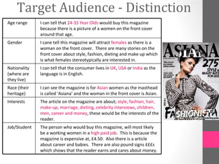 Target Audience - Distinction
Age range     I can tell that 24-35 Year Olds would buy this magazine
              because there is a picture of a women on the front cover
              around that age.
Gender        I cane tell this magazine will attract females as there is a
              woman on the front cover. There are many stories on the
              front cover about style, fashion, dieting and make up which
              is what females stereotypically are interested in.
Nationality   I can tell that the consumer lives in UK, USA or India as the
(where are    language is in English.
they live)
Race (their   I can see the magazine is for Asian women as the masthead
heritage)     is called ‘Asiana’ and the woman in the front cover is Asian.
Interests     The article on the magazine are about; style, fashion, hair,
              make-up, marriage, dieting, celebrity interviews, children,
              men, career and money, these would be the interests of the
              reader.
Job/Student   The person who would buy this magazine, will most likely
              be a working women in a high paid job. This is because the
              magazine is expensive at, £4.50. Also there is a article
              about career and babies. There are also pound signs £££s
              which shows that the reader earns and cares about money.
 