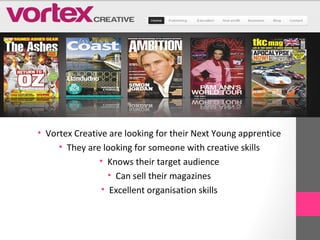 • Vortex Creative are looking for their Next Young apprentice
     • They are looking for someone with creative skills
               • Knows their target audience
                  • Can sell their magazines
                • Excellent organisation skills
 