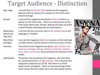 Target Audience - Distinction
Age range     I can tell that 24-35 Year Olds would buy this magazine
              because there is a picture of a women on the front cover
              around that age.
Gender        I cane tell this magazine will attract females as there is a
              woman on the front cover. There are many stories on the
              front cover about style, fashion, dieting and make up which
              is what females stereotypically are interested in.
Nationality   I can tell that the consumer lives in UK, USA or India as the
(where are    language is in English.
they live)
Race (their   I can see the magazine is for Asian women as the masthead
heritage)     is called ‘Asiana’ and the woman in the front cover is Asian.
Interests     The article on the magazine are about; style, fashion, hair,
              make-up, marriage, dieting, celebrity interviews, children,
              men, career and money, these would be the interests of the
              reader.
Job/Student   The person who would buy this magazine, will most likely
              be a working women in a high paid job. This is because the
              magazine is expensive at, £4.50. Also there is a article
              about career and babies. There are also pound signs £££s
              which shows that the reader earns and cares about money.
 