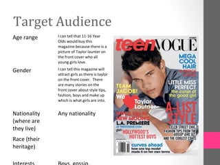 Target Audience
Age range     I can tell that 11-16 Year
              Olds would buy this
              magazine because there is a
              picture of Taylor launter on
              the front cover who all
              young girls love.

Gender        I can tell this magazine will
              attract girls as there is taylor
              on the front cover. There
              are many stories on the
              front cover about style tips,
              fashion, boys and make up
              which is what girls are into.


Nationality   Any nationality
(where are
they live)
Race (their
heritage)
 
