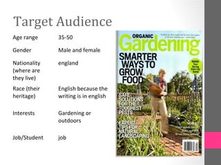 Target Audience
Age range     35-50

Gender        Male and female

Nationality   england
(where are
they live)
Race (their   English because the
heritage)     writing is in english

Interests     Gardening or
              outdoors

Job/Student   job
 