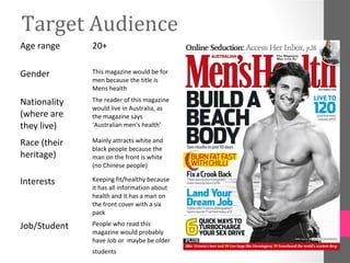 Target Audience
Age range     20+

Gender        This magazine would be for
              men because the title is
              Mens health

Nationality   The reader of this magazine
              would live in Australia, as
(where are    the magazine says
they live)    ‘Australian men's health’

Race (their   Mainly attracts white and
              black people because the
heritage)     man on the front is white
              (no Chinese people)

Interests     Keeping fit/healthy because
              it has all information about
              health and it has a man on
              the front cover with a six
              pack

Job/Student   People who read this
              magazine would probably
              have Job or maybe be older
              students
 