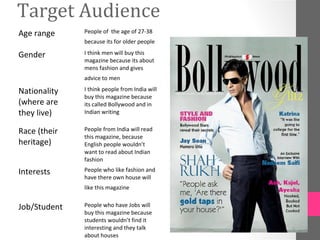 Target Audience
Age range     People of the age of 27-38
              because its for older people

Gender        I think men will buy this
              magazine because its about
              mens fashion and gives
              advice to men

Nationality   I think people from India will
              buy this magazine because
(where are    its called Bollywood and in
they live)    Indian writing


Race (their   People from India will read
              this magazine, because
heritage)     English people wouldn’t
              want to read about Indian
              fashion

Interests     People who like fashion and
              have there own house will
              like this magazine


Job/Student   People who have Jobs will
              buy this magazine because
              students wouldn’t find it
              interesting and they talk
              about houses
 