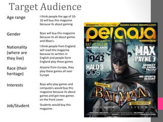 Target Audience
Age range     I think people the age of 10-
              16 will buy this magazine
              because its about gaming


Gender        Boys will buy this magazine
              because its all about games
              and Xbox's.

Nationality   I think people from England
              will read this magazine
(where are    because its written in
they live)    English and people form
              England play these games

Race (their   Anyone from Europe, they
              play these games all over
heritage)     Europe


Interests     Boys who play games and
              computers would buy this
              magazine because its about
              games and got new games
              on the front cover

Job/Student   Students would buy this
              magazine .
 