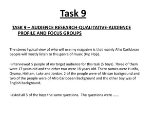 Task 9
 TASK 9 – AUDIENCE RESEARCH-QUALITATIVE-AUDIENCE
   PROFILE AND FOCUS GROUPS


The stereo typical view of who will use my magazine is that mainly Afro Caribbean
people will mostly listen to this genre of music (Hip Hop).

I interviewed 5 people of my target audience for this task (5 boys). Three of them
were 17 years old and the other two were 18 years old. There names were Huzifa,
Oyama, Hisham, Luke and Jordan. 2 of the people were of African background and
two of the people were of Afro Caribbean Background and the other boy was of
English background.


I asked all 5 of the boys the same questions. The questions were ......
 