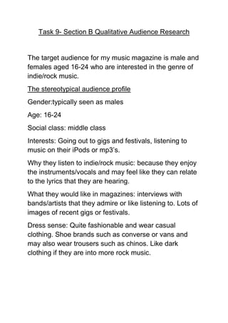 Task 9- Section B Qualitative Audience Research


The target audience for my music magazine is male and
females aged 16-24 who are interested in the genre of
indie/rock music.
The stereotypical audience profile
Gender:typically seen as males
Age: 16-24
Social class: middle class
Interests: Going out to gigs and festivals, listening to
music on their iPods or mp3’s.
Why they listen to indie/rock music: because they enjoy
the instruments/vocals and may feel like they can relate
to the lyrics that they are hearing.
What they would like in magazines: interviews with
bands/artists that they admire or like listening to. Lots of
images of recent gigs or festivals.
Dress sense: Quite fashionable and wear casual
clothing. Shoe brands such as converse or vans and
may also wear trousers such as chinos. Like dark
clothing if they are into more rock music.
 