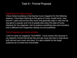 Task 9 – Formal Proposal


Explanation for choice of genre
I have chose to produce a hip-hop/rap music magazine for the following
reasons. I have been listening to this genre of music myself since I was
around 7 years old and love the music and generally enjoy it. Also the hip
hop genre is popular and a lot of people also enjoy this type of music.
However for my magazine I aim to produce something new and innovative
that is different from magazines already out and published.

Title of magazine you wish to produce
I wish to name my magazine ‘OLDvNEW’, I have chosen this because in
my research I found that all hip hop and rap music fans like to read about
both old and new music and news. It is also suitable for the target
audience as it is short and memorable.
 