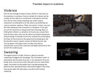 Possible impact on audience
One of the strongest impacts Gears of War 3 may have on
the audience is violence. Even on adults the impact can be
strong as the violence is so extreme in this game at times.
This can be from simply shooting one of the enemy
characters to setting them on fire which can definitely be
seen as extreme violence. There are certain ‘moves’ you can
do when playing as the characters in the game. If you get
one of the enemies on the ground from shooting them or
hitting them there is a selection of moves you can perform
that kill the enemy. This can be either turning the body over
and punching it to death or the very violent move of putting
the face of the enemy on the ground and stomping on the
head which causes a great amount of blood to pour out.
The weapons in the game also include very vicious
attachments such as the chainsaw and blade attached to the
end of the machine gun.
Violence
Swearing
Throughout Gears of War 3 there is almost constant
swearing and aggressive language. The characters swear to
emphasise the situation they are in, for example if they are
being over run by Locust then they will curse to show there
anger, frustration and possibly fear. If people playing the
game and are already familiar with what happens then they
may quote what the characters say which will include
swearing.
 