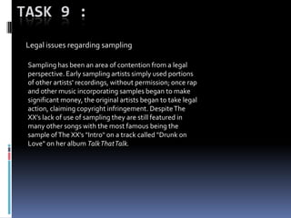 TASK 9 :
Legal issues regarding sampling
Sampling has been an area of contention from a legal
perspective. Early sampling artists simply used portions
of other artists' recordings, without permission; once rap
and other music incorporating samples began to make
significant money, the original artists began to take legal
action, claiming copyright infringement. DespiteThe
XX’s lack of use of sampling they are still featured in
many other songs with the most famous being the
sample ofThe XX's "Intro" on a track called "Drunk on
Love" on her album TalkThatTalk.
 