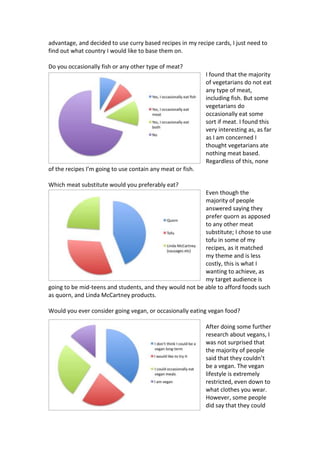 advantage, and decided to use curry based recipes in my recipe cards, I just need to
find out what country I would like to base them on.
Do you occasionally fish or any other type of meat?
I found that the majority
of vegetarians do not eat
any type of meat,
including fish. But some
vegetarians do
occasionally eat some
sort if meat. I found this
very interesting as, as far
as I am concerned I
thought vegetarians ate
nothing meat based.
Regardless of this, none
of the recipes I’m going to use contain any meat or fish.
Which meat substitute would you preferably eat?
Even though the
majority of people
answered saying they
prefer quorn as apposed
to any other meat
substitute; I chose to use
tofu in some of my
recipes, as it matched
my theme and is less
costly, this is what I
wanting to achieve, as
my target audience is
going to be mid-teens and students, and they would not be able to afford foods such
as quorn, and Linda McCartney products.
Would you ever consider going vegan, or occasionally eating vegan food?
After doing some further
research about vegans, I
was not surprised that
the majority of people
said that they couldn’t
be a vegan. The vegan
lifestyle is extremely
restricted, even down to
what clothes you wear.
However, some people
did say that they could
 