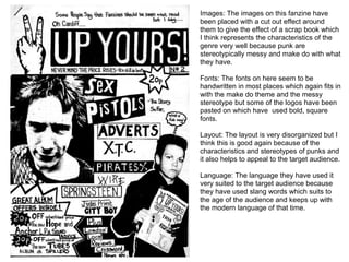 Images: The images on this fanzine have
been placed with a cut out effect around
them to give the effect of a scrap book which
I think represents the characteristics of the
genre very well because punk are
stereotypically messy and make do with what
they have.
Fonts: The fonts on here seem to be
handwritten in most places which again fits in
with the make do theme and the messy
stereotype but some of the logos have been
pasted on which have used bold, square
fonts.
Layout: The layout is very disorganized but I
think this is good again because of the
characteristics and stereotypes of punks and
it also helps to appeal to the target audience.
Language: The language they have used it
very suited to the target audience because
they have used slang words which suits to
the age of the audience and keeps up with
the modern language of that time.
 