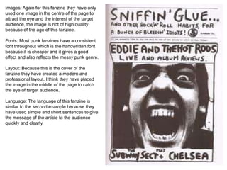 Images: Again for this fanzine they have only
used one image in the centre of the page to
attract the eye and the interest of the target
audience, the image is not of high quality
because of the age of this fanzine.
Fonts: Most punk fanzines have a consistent
font throughout which is the handwritten font
because it is cheaper and it gives a good
effect and also reflects the messy punk genre.
Layout: Because this is the cover of the
fanzine they have created a modern and
professional layout. I think they have placed
the image in the middle of the page to catch
the eye of target audience.
Language: The language of this fanzine is
similar to the second example because they
have used simple and short sentences to give
the message of the article to the audience
quickly and clearly.
 